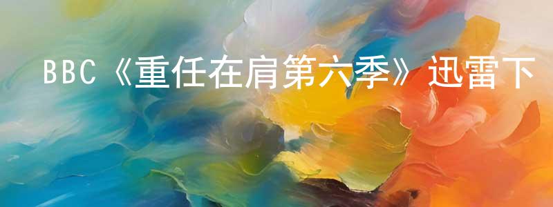 陳雪蘋發布BBC《重任在肩第六季》迅雷下載/在線觀看/百度云-犯罪/歷史載-美劇天堂